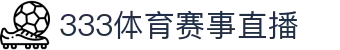 333体育 - 全网最全最有氛围的体育赛事直播平台